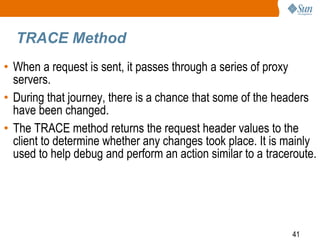 41
TRACE Method
• When a request is sent, it passes through a series of proxy
servers.
• During that journey, there is a chance that some of the headers
have been changed.
• The TRACE method returns the request header values to the
client to determine whether any changes took place. It is mainly
used to help debug and perform an action similar to a traceroute.
 