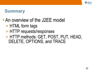 42
Summary
• An overview of the J2EE model
> HTML form tags
> HTTP requests/responses
> HTTP methods: GET, POST, PUT, HEAD,
DELETE, OPTIONS, and TRACE
 