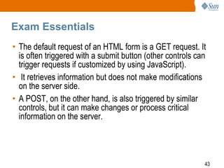 43
Exam Essentials
• The default request of an HTML form is a GET request. It
is often triggered with a submit button (other controls can
trigger requests if customized by using JavaScript).
• It retrieves information but does not make modifications
on the server side.
• A POST, on the other hand, is also triggered by similar
controls, but it can make changes or process critical
information on the server.
 