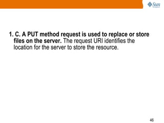 46
1. C. A PUT method request is used to replace or store
files on the server. The request URI identifies the
location for the server to store the resource.
 