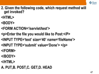 47
2. Given the following code, which request method will
get invoked?
<HTML>
<BODY>
<FORM ACTION=‘/servlet/test’>
<p>Enter the file you would like to Post:</P>
<INPUT TYPE=‘text’ size=‘40’ name=‘fileName’>
<INPUT TYPE=‘submit’ value=‘Done’> </p>
</FORM>
</BODY>
</HTML>
A. PUT,B. POST,C. GET,D. HEAD
 