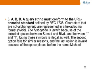 50
• 3. A, B, D. A query string must conform to the URL-
encoded standard defined by RFC 1738. Characters that
are not-alphanumeric are represented in a hexadecimal
format (%XX). The first option is invalid because of the
included spaces between Sunset and Blvd., and between “.”
and “#”. Using those symbols is illegal as well. The second
option fails for similar reasons, and the last option is invalid
because of the space placed before the name Michael.
 
