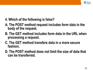 51
4. Which of the following is false?
A. The POST method request includes form data in the
body of the request.
B. The GET method includes form data in the URL when
processing a request.
C. The GET method transfers data in a more secure
fashion.
D. The POST method does not limit the size of data that
can be transferred.
 