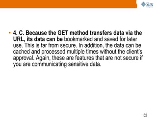 52
• 4. C. Because the GET method transfers data via the
URL, its data can be bookmarked and saved for later
use. This is far from secure. In addition, the data can be
cached and processed multiple times without the client’s
approval. Again, these are features that are not secure if
you are communicating sensitive data.
 