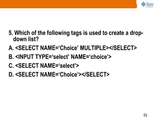 53
5. Which of the following tags is used to create a drop-
down list?
A. <SELECT NAME=‘Choice’ MULTIPLE></SELECT>
B. <INPUT TYPE=‘select’ NAME=‘choice’>
C. <SELECT NAME=‘select’>
D. <SELECT NAME=‘Choice’></SELECT>
 