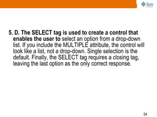 54
5. D. The SELECT tag is used to create a control that
enables the user to select an option from a drop-down
list. If you include the MULTIPLE attribute, the control will
look like a list, not a drop-down. Single selection is the
default. Finally, the SELECT tag requires a closing tag,
leaving the last option as the only correct response.
 