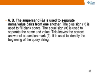 56
• 6. B. The ampersand (&) is used to separate
name/value pairs from one another. The plus sign (+) is
used to fill blank space. The equal sign (=) is used to
separate the name and value. This leaves the correct
answer of a question mark (?). It is used to identify the
beginning of the query string.
 