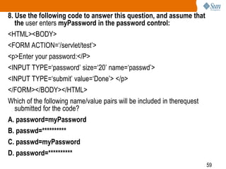59
8. Use the following code to answer this question, and assume that
the user enters myPassword in the password control:
<HTML><BODY>
<FORM ACTION=‘/servlet/test’>
<p>Enter your password:</P>
<INPUT TYPE=‘password’ size=‘20’ name=‘passwd’>
<INPUT TYPE=‘submit’ value=‘Done’> </p>
</FORM></BODY></HTML>
Which of the following name/value pairs will be included in therequest
submitted for the code?
A. password=myPassword
B. passwd=**********
C. passwd=myPassword
D. password=**********
 