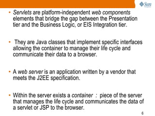 6
• Servlets are platform-independent web components
elements that bridge the gap between the Presentation
tier and the Business Logic, or EIS Integration tier.
• They are Java classes that implement specific interfaces
allowing the container to manage their life cycle and
communicate their data to a browser.
• A web server is an application written by a vendor that
meets the J2EE specification.
• Within the server exists a container : piece of the server
that manages the life cycle and communicates the data of
a servlet or JSP to the browser.
 