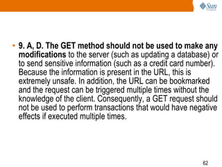 62
• 9. A, D. The GET method should not be used to make any
modifications to the server (such as updating a database) or
to send sensitive information (such as a credit card number).
Because the information is present in the URL, this is
extremely unsafe. In addition, the URL can be bookmarked
and the request can be triggered multiple times without the
knowledge of the client. Consequently, a GET request should
not be used to perform transactions that would have negative
effects if executed multiple times.
 
