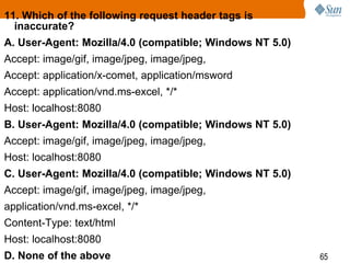 65
11. Which of the following request header tags is
inaccurate?
A. User-Agent: Mozilla/4.0 (compatible; Windows NT 5.0)
Accept: image/gif, image/jpeg, image/jpeg,
Accept: application/x-comet, application/msword
Accept: application/vnd.ms-excel, */*
Host: localhost:8080
B. User-Agent: Mozilla/4.0 (compatible; Windows NT 5.0)
Accept: image/gif, image/jpeg, image/jpeg,
Host: localhost:8080
C. User-Agent: Mozilla/4.0 (compatible; Windows NT 5.0)
Accept: image/gif, image/jpeg, image/jpeg,
application/vnd.ms-excel, */*
Content-Type: text/html
Host: localhost:8080
D. None of the above
 