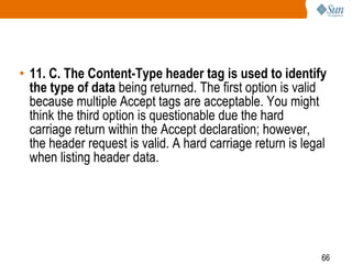 66
• 11. C. The Content-Type header tag is used to identify
the type of data being returned. The first option is valid
because multiple Accept tags are acceptable. You might
think the third option is questionable due the hard
carriage return within the Accept declaration; however,
the header request is valid. A hard carriage return is legal
when listing header data.
 