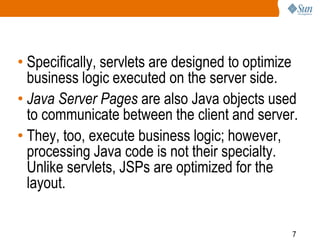 7
• Specifically, servlets are designed to optimize
business logic executed on the server side.
• Java Server Pages are also Java objects used
to communicate between the client and server.
• They, too, execute business logic; however,
processing Java code is not their specialty.
Unlike servlets, JSPs are optimized for the
layout.
 