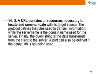 72
• 14. D. A URL contains all resources necessary to
locate and communicate with its target source. The
protocol defines the rules used to transmit information,
while the servername is the domain name used for the
server. Finally, the query string is the data transferred
from the client to the server. A port can also be defined if
the default 80 is not being used.
 
