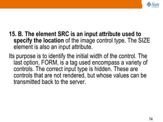 74
15. B. The element SRC is an input attribute used to
specify the location of the image control type. The SIZE
element is also an input attribute.
Its purpose is to identify the initial width of the control. The
last option, FORM, is a tag used encompass a variety of
controls. The correct input type is hidden. These are
controls that are not rendered, but whose values can be
transmitted back to the server.
 