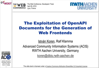 Lehrstuhl Informatik 5
(Information Systems)
Prof. Dr. M. Jarke
Prof. Dr. S. Decker
1 This slide deck is licensed under a Creative Commons Attribution-ShareAlike 3.0 Unported License.
The Exploitation of OpenAPI
Documents for the Generation of
Web Frontends
István Koren, Ralf Klamma
Advanced Community Information Systems (ACIS)
RWTH Aachen University, Germany
koren@dbis.rwth-aachen.de
The Web Conference, Developers‘ Track
April 26, 2018
Lyon, France
 