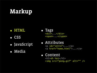 Markup


• HTML         • Tags
                 <div>...</div>

• CSS            <span>...</span>



• JavaScript   • Attributes
                 <p id="intro">...</p>
                 <a href="home.html">...</a>
• Media
               • Content
                 <h1>oh hai</h1>
                 <img src="pong.gif" alt="" />
 