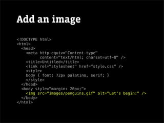 Add an image
<!DOCTYPE html>
<html>
  <head>
    <meta http-equiv="Content-type"
          content="text/html; charset=utf-8" />
    <title>Untitled</title>
    <link rel="stylesheet" href="style.css" />
    <style>
    body { font: 72px palatino, serif; }
    </style>
  </head>
  <body style="margin: 20px;">
    <img src="images/penguins.gif" alt="Let's begin!" />
  </body>
</html>
 