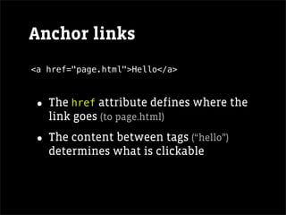 Anchor links
<a href="page.html">Hello</a>



• The href attribute defines where the
   link goes (to page.html)

• The content between tags (“hello”)
   determines what is clickable
 