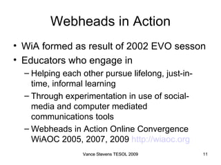 Webheads in Action WiA formed as result of 2002 EVO sesson Educators who engage in  Helping each other pursue lifelong, just-in-time, informal learning Through experimentation in use of social-media and computer mediated communications tools Webheads in Action Online Convergence WiAOC 2005, 2007, 2009  http://wiaoc.org   Vance Stevens TESOL 2009 Vance Stevens TESOL 2009 
