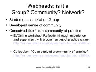 Webheads: is it a Group? Community? Network? Started out as a Yahoo Group Developed sense of community Conceived itself as a community of practice EVOnline workshop: Reflection through experience and experiment with a communities of practice online:  http://vancestevens.com/papers/tesol/baltimore2003/copractice.html#workshop   Colloquium: "Case study of a community of practice":  http://vancestevens.com/papers/tesol/baltimore2003/copractice.html#colloquium Vance Stevens TESOL 2009 Vance Stevens TESOL 2009 