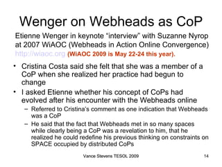 Wenger on Webheads as CoP Cristina Costa said she felt that she was a member of a CoP when she realized her practice had begun to change  I asked Etienne whether his concept of CoPs had evolved after his encounter with the Webheads online Referred to Cristina’s comment as one indication that Webheads was a CoP He said that the fact that Webheads met in so many spaces while clearly being a CoP was a revelation to him, that he realized he could redefine his previous thinking on constraints on SPACE occupied by distributed CoPs Etienne Wenger in keynote “interview” with Suzanne Nyrop  at 2007 WiAOC (Webheads in Action Online Convergence)  http://wiaoc.org   (WiAOC 2009 is May 22-24 this year). Vance Stevens TESOL 2009 Vance Stevens TESOL 2009 