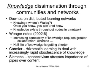 Knowledge  dissimenation through  communities and networks Downes on distributed learning networks Knowing ( where’s Waldo?)  Once you know, you can’t not know Knowledge exists throughout nodes in a network Wenger notes (2002:6) ‏ Increasing complexity of knowledge requires greater … collaboration; whereas … Half life of knowledge is getting shorter Cormier - rhizomatic learning to deal with increasingly rapid obsolescence of knowledge Siemens – connectivism stresses importance of pipes over content Vance Stevens TESOL 2009 Vance Stevens TESOL 2009 