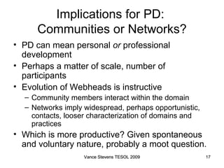 Implications for PD:  Communities or Networks? PD can mean personal  or  professional development Perhaps a matter of scale, number of participants Evolution of Webheads is instructive Community members interact within the domain Networks imply widespread, perhaps opportunistic, contacts, looser characterization of domains and practices Which is more productive? Given spontaneous and voluntary nature, probably a moot question. Vance Stevens TESOL 2009 Vance Stevens TESOL 2009 