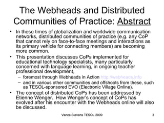 The Webheads and Distributed Communities of Practice:  Abstract In these times of globalization and worldwide communication networks, distributed communities of practice (e.g. any CoP that cannot rely on face-to-face meetings and interactions as its primary vehicle for connecting members) are becoming more common.  This presentation discusses CoPs implemented for educational technology specialists, many particularly concerned with language learning, in ongoing teacher professional development,  foremost through Webheads in Action  http://webheads.info   and in various other communities and offshoots from these, such as TESOL-sponsored EVO (Electronic Village Online).  The concept of distributed CoPs has been addressed by Etienne Wenger.  How Wenger’s concept of CoPs has evolved after his encounter with the Webheads online will also be discussed. Vance Stevens TESOL 2009 Vance Stevens TESOL 2009 