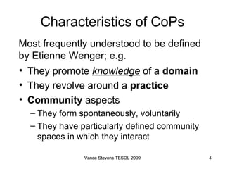 Characteristics of CoPs They promote  knowledge  of a  domain They revolve around a  practice Community  aspects They form spontaneously, voluntarily They have particularly defined community spaces in which they interact Most frequently understood to be defined by Etienne Wenger; e.g.  Vance Stevens TESOL 2009 Vance Stevens TESOL 2009 