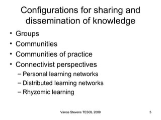 Configurations for sharing and dissemination of knowledge Groups Communities Communities of practice Connectivist perspectives Personal learning networks Distributed learning networks Rhyzomic learning Vance Stevens TESOL 2009 Vance Stevens TESOL 2009 
