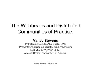 The Webheads and Distributed Communities of Practice  Vance Stevens Petroleum Institute, Abu Dhabi, UAE Presentation made as panelist on a colloquium held March 27, 2009 at the  annual TESOL Convention in Denver  Vance Stevens TESOL 2009 