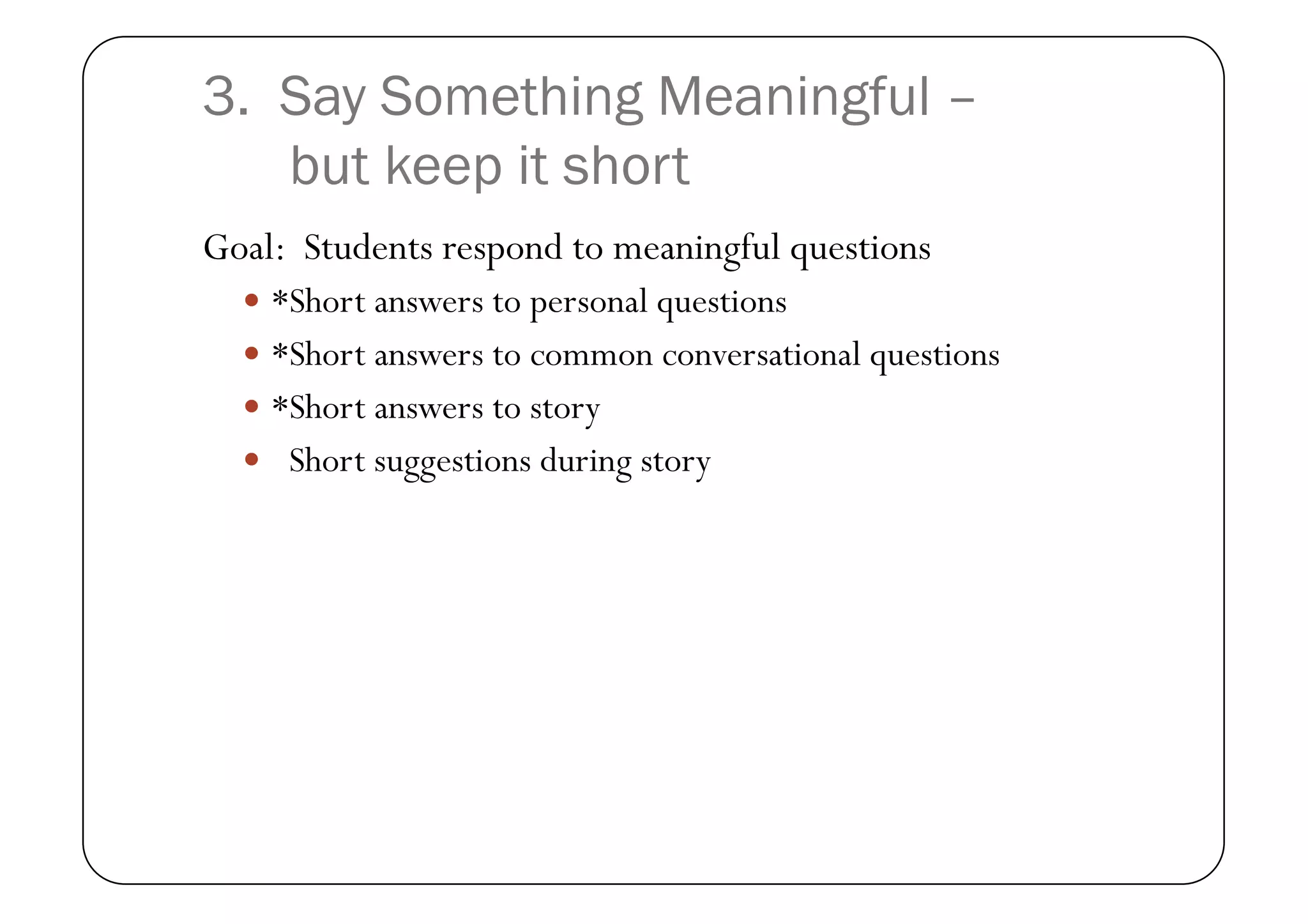 3. Say Something Meaningful –
   but keep it short
Goal: Students respond to meaningful questions
    *Short answers to personal questions
    *Short answers to common conversational questions
    *Short answers to story
    Short suggestions during story
 