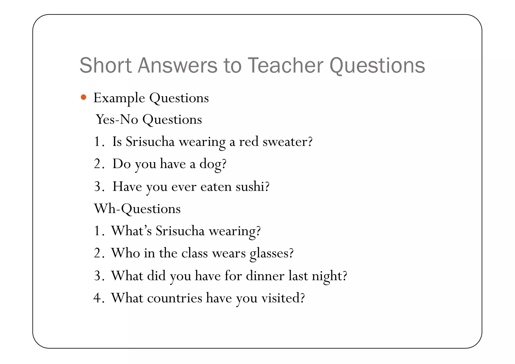 Short Answers to Teacher Questions
  Example Questions
  Yes-No Questions
  1. Is Srisucha wearing a red sweater?
  2. Do you have a dog?
  3. Have you ever eaten sushi?
  Wh-Questions
  1. What’s Srisucha wearing?
  2. Who in the class wears glasses?
  3. What did you have for dinner last night?
  4. What countries have you visited?
 