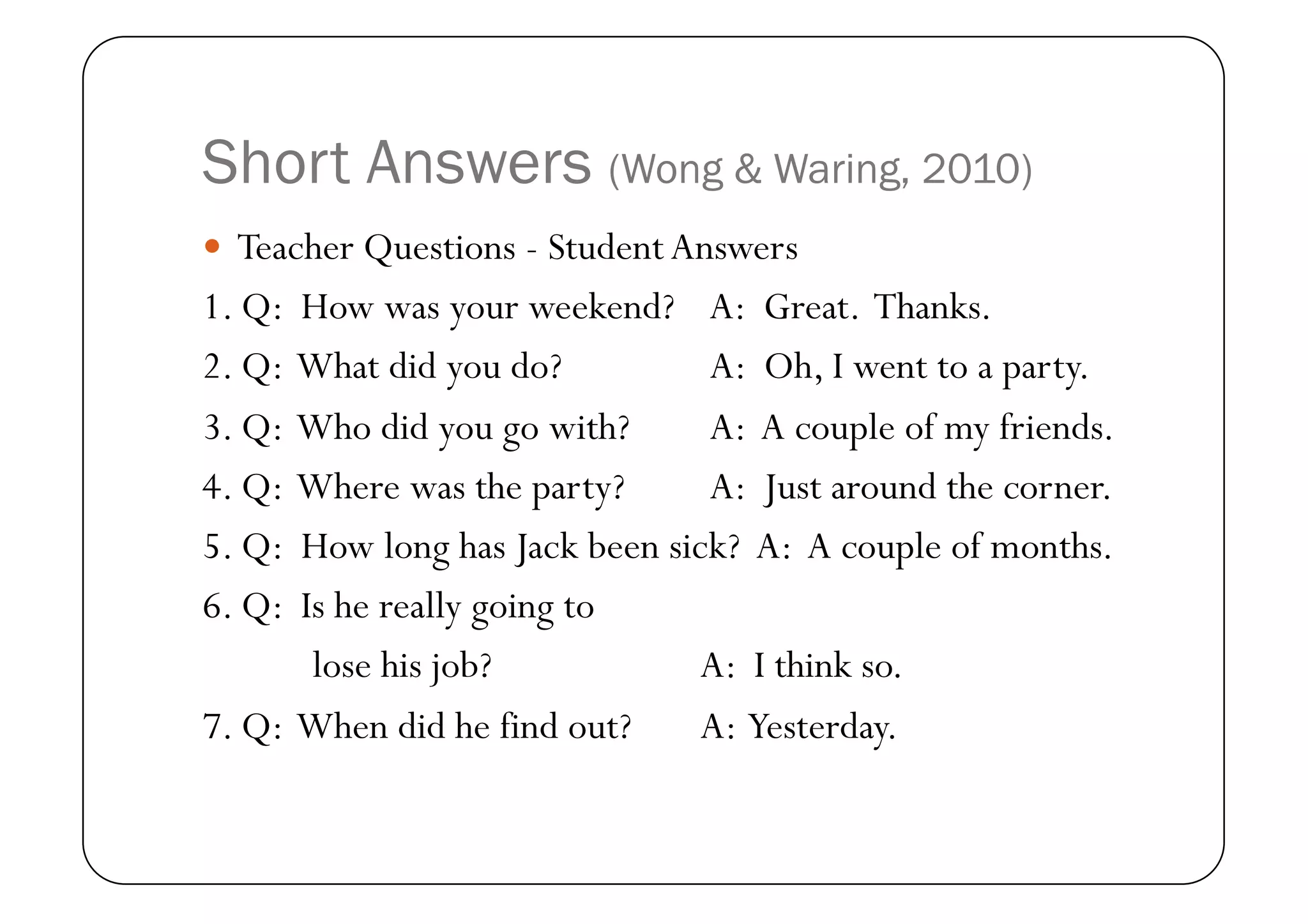 Short Answers (Wong & Waring, 2010)
  Teacher Questions - Student Answers
1. Q: How was your weekend? A: Great. Thanks.
2. Q: What did you do?          A: Oh, I went to a party.
3. Q: Who did you go with?      A: A couple of my friends.
4. Q: Where was the party?      A: Just around the corner.
5. Q: How long has Jack been sick? A: A couple of months.
6. Q: Is he really going to
       lose his job?           A: I think so.
7. Q: When did he find out?    A: Yesterday.
 
