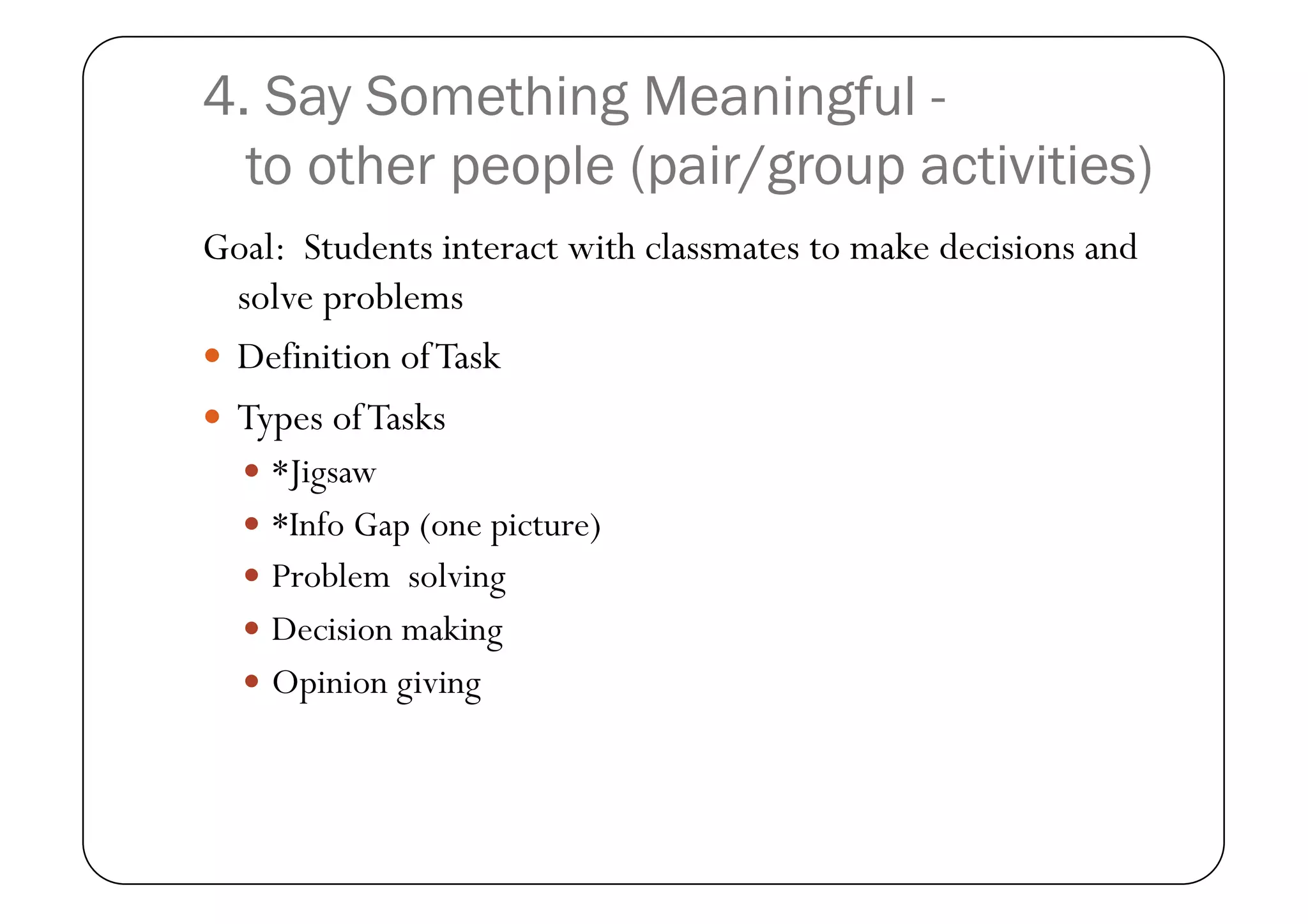 4. Say Something Meaningful -
  to other people (pair/group activities)
Goal: Students interact with classmates to make decisions and
   solve problems
  Definition of Task
  Types of Tasks
    *Jigsaw
    *Info Gap (one picture)
    Problem solving
    Decision making
    Opinion giving
 