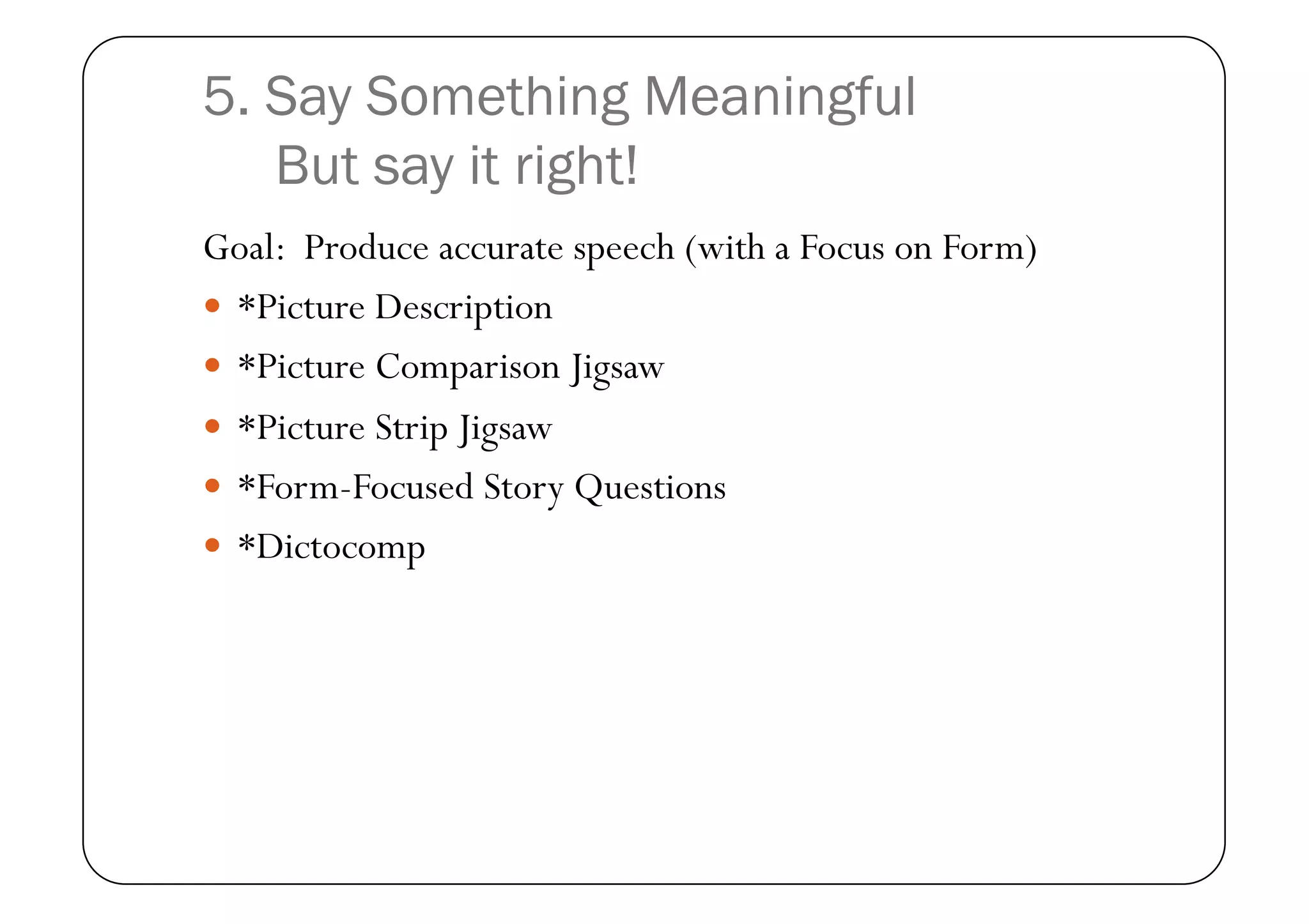 5. Say Something Meaningful
   But say it right!
Goal: Produce accurate speech (with a Focus on Form)
  *Picture Description
  *Picture Comparison Jigsaw
  *Picture Strip Jigsaw
  *Form-Focused Story Questions
  *Dictocomp
 