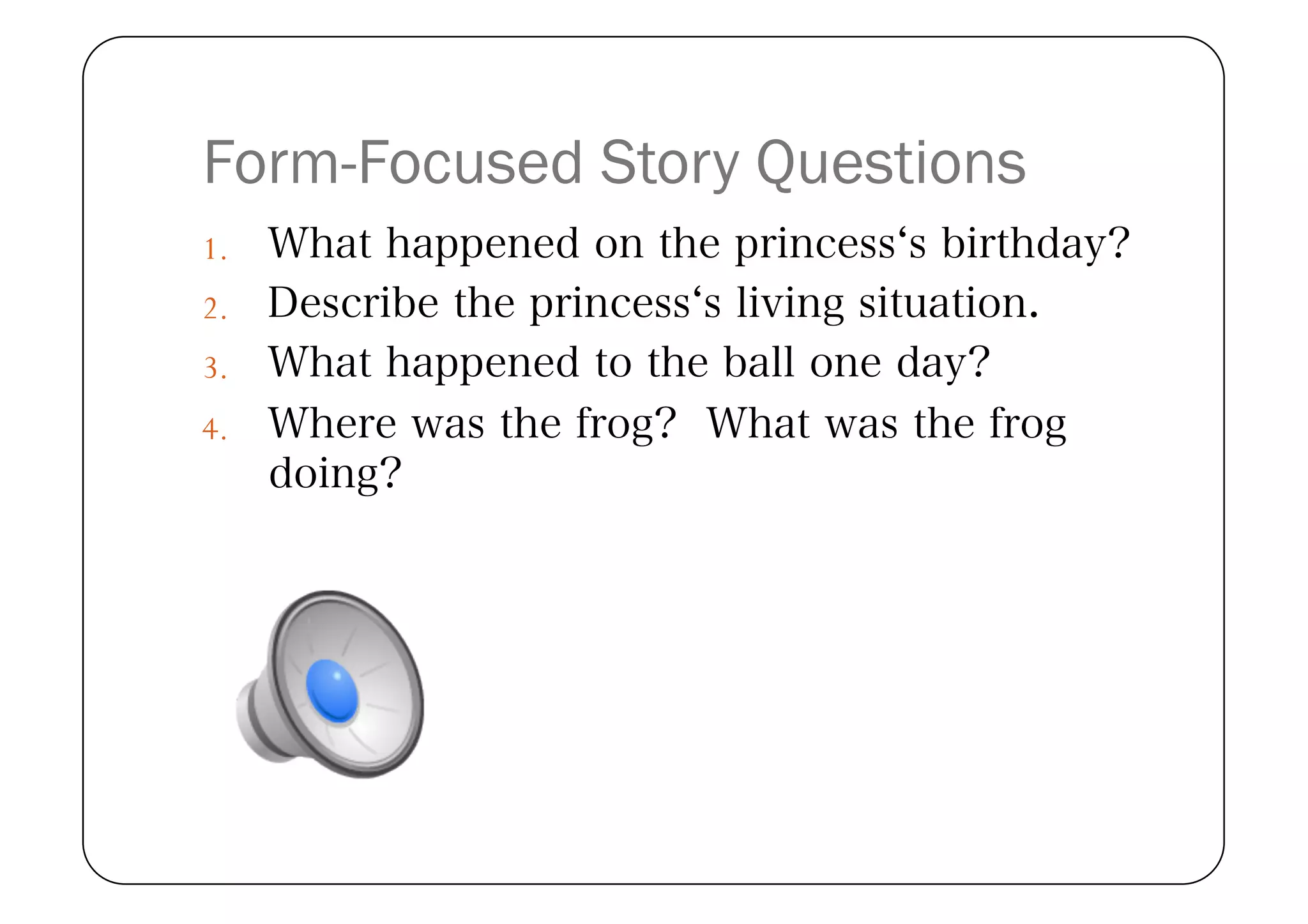 Form-Focused Story Questions
1.  What happened on the princess s birthday?
2.  Describe the princess s living situation.
3.  What happened to the ball one day?
4.  Where was the frog? What was the frog
   doing?
 