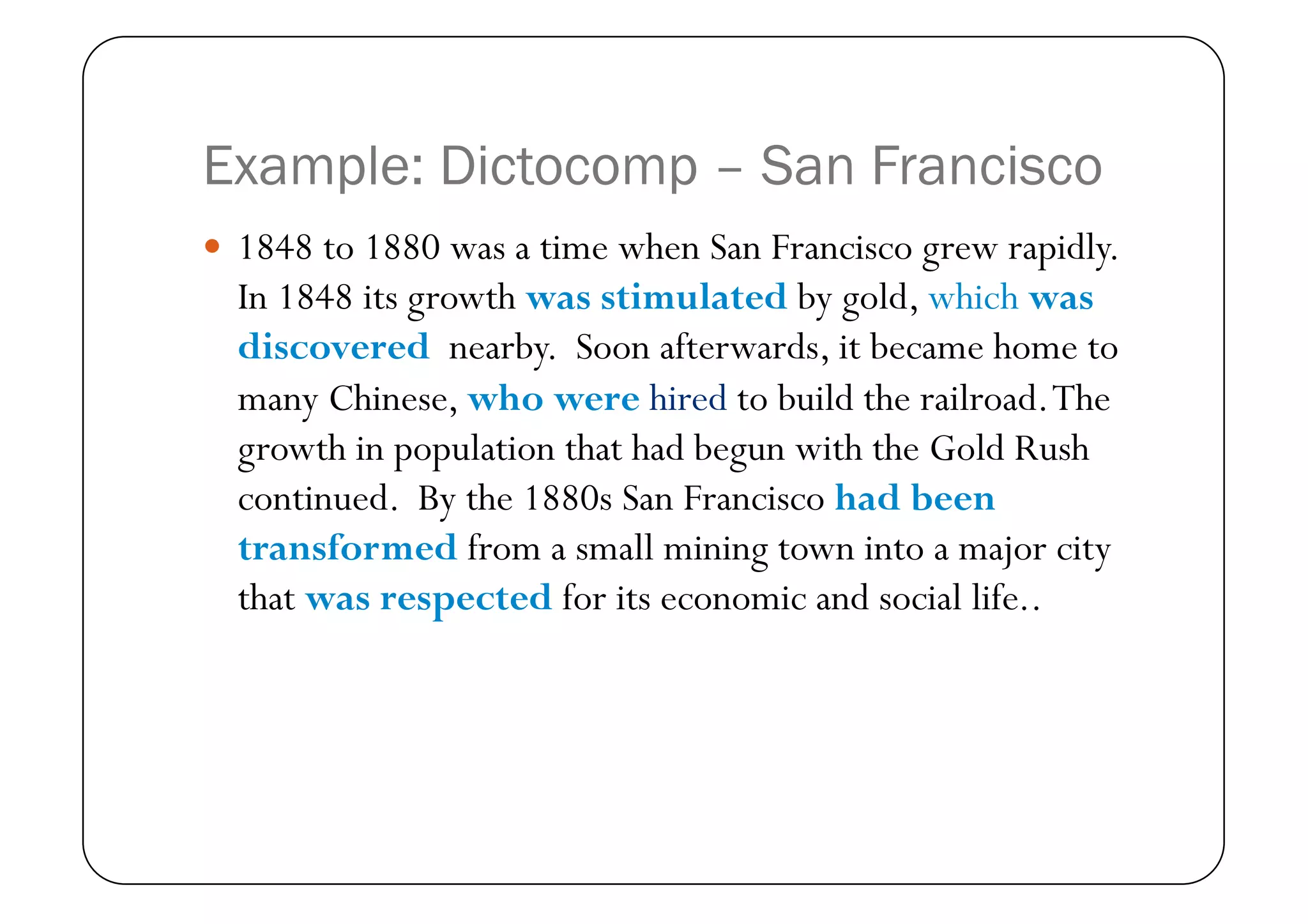 Example: Dictocomp – San Francisco
  1848 to 1880 was a time when San Francisco grew rapidly.
  In 1848 its growth was stimulated by gold, which was
  discovered nearby. Soon afterwards, it became home to
  many Chinese, who were hired to build the railroad. The
  growth in population that had begun with the Gold Rush
  continued. By the 1880s San Francisco had been
  transformed from a small mining town into a major city
  that was respected for its economic and social life..
 