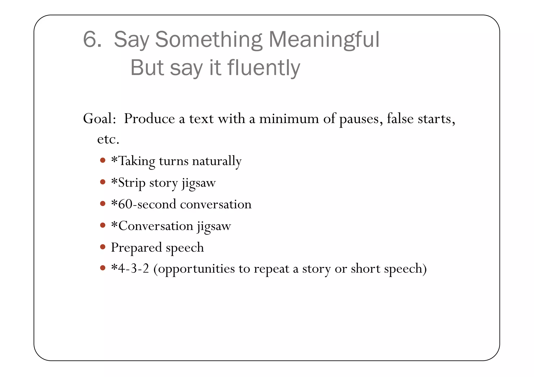 6. Say Something Meaningful
    But say it fluently

Goal: Produce a text with a minimum of pauses, false starts,
 etc.
    *Taking turns naturally
    *Strip story jigsaw
    *60-second conversation
    *Conversation jigsaw
    Prepared speech
    *4-3-2 (opportunities to repeat a story or short speech)
 