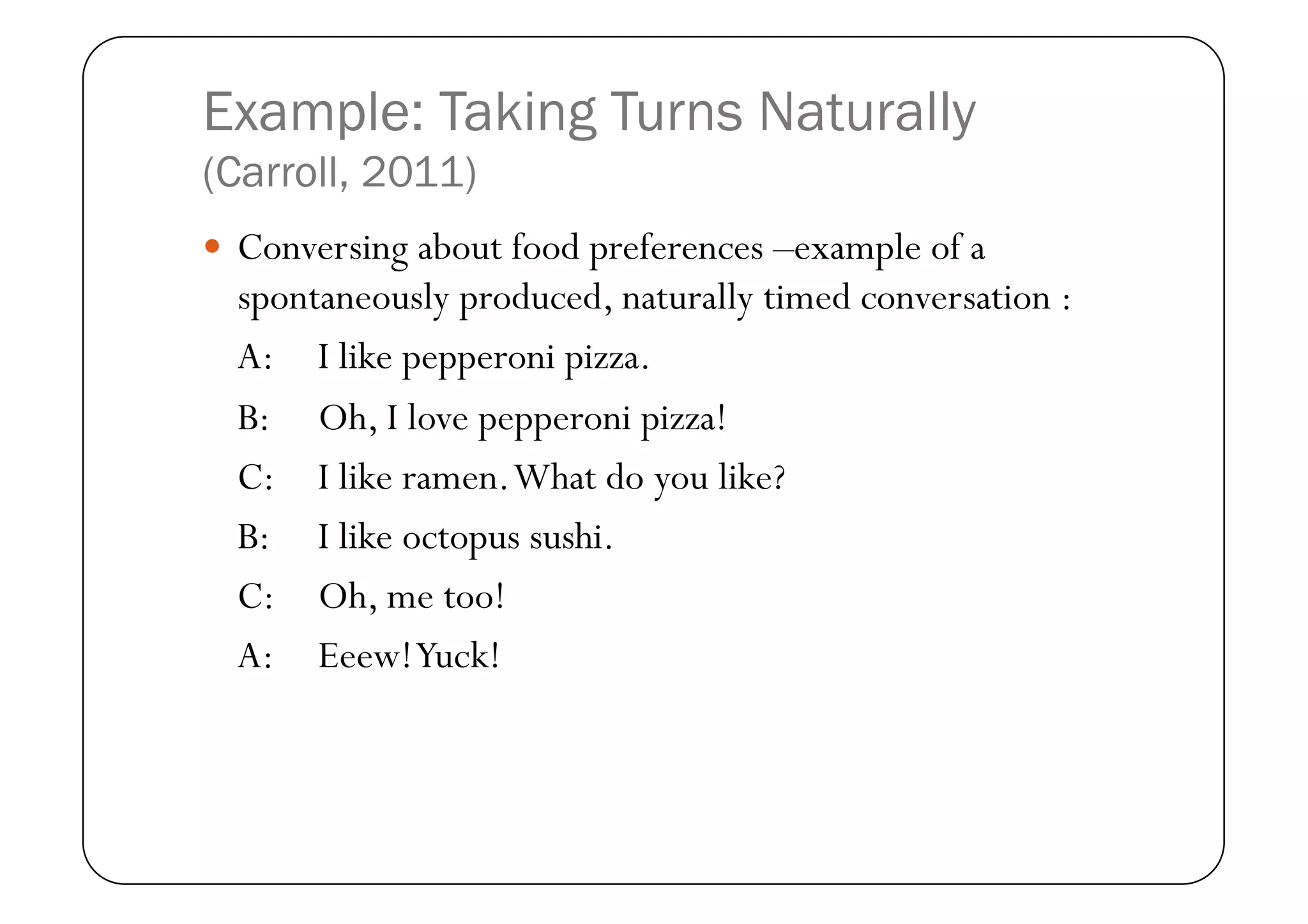 Example: Taking Turns Naturally
(Carroll, 2011)
  Conversing about food preferences –example of a
  spontaneously produced, naturally timed conversation :
  A: I like pepperoni pizza.
  B: Oh, I love pepperoni pizza!
  C: I like ramen. What do you like?
  B: I like octopus sushi.
  C: Oh, me too!
  A: Eeew! Yuck!
 
