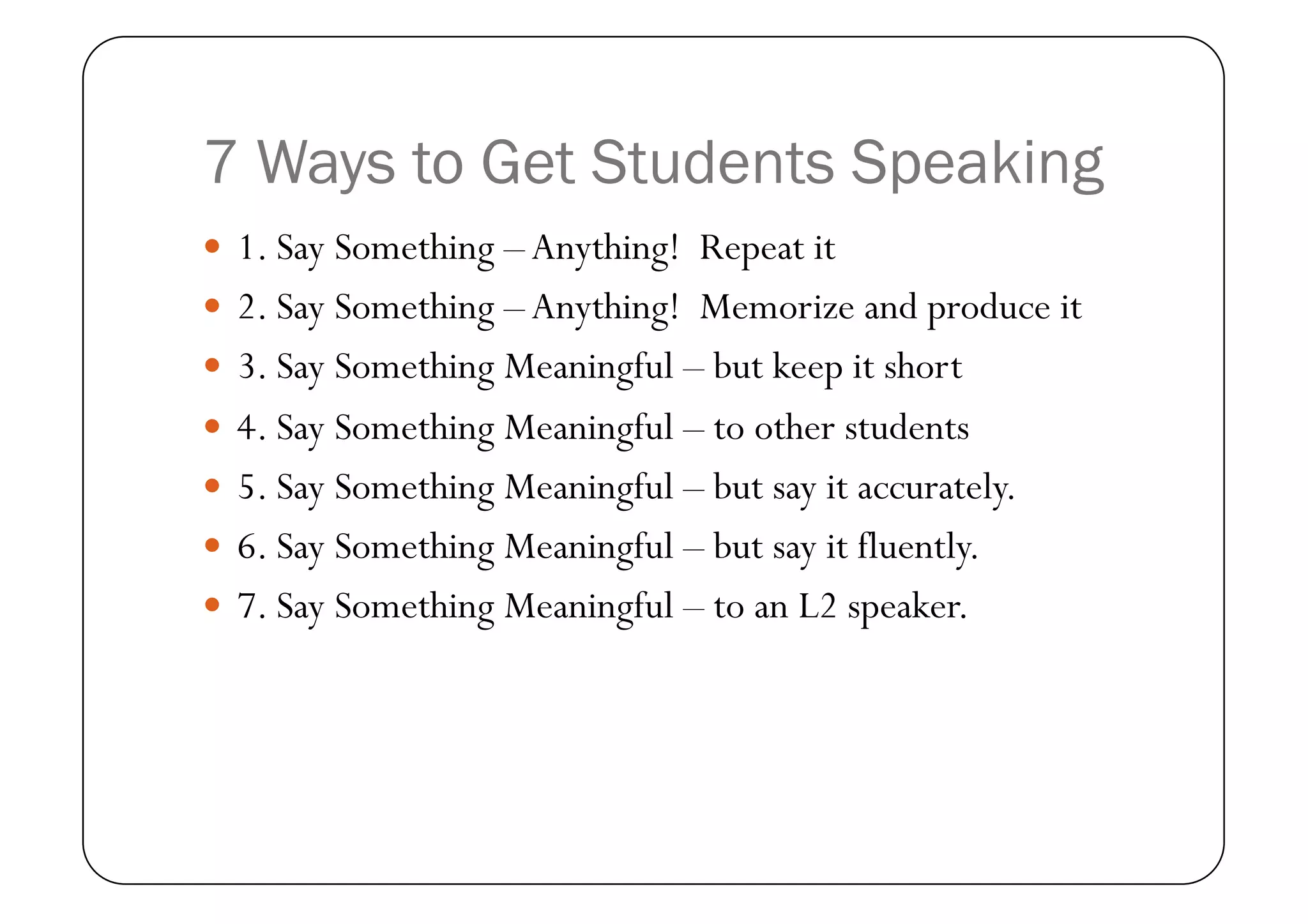 7 Ways to Get Students Speaking
  1. Say Something – Anything! Repeat it
  2. Say Something – Anything! Memorize and produce it
  3. Say Something Meaningful – but keep it short
  4. Say Something Meaningful – to other students
  5. Say Something Meaningful – but say it accurately.
  6. Say Something Meaningful – but say it fluently.
  7. Say Something Meaningful – to an L2 speaker.
 