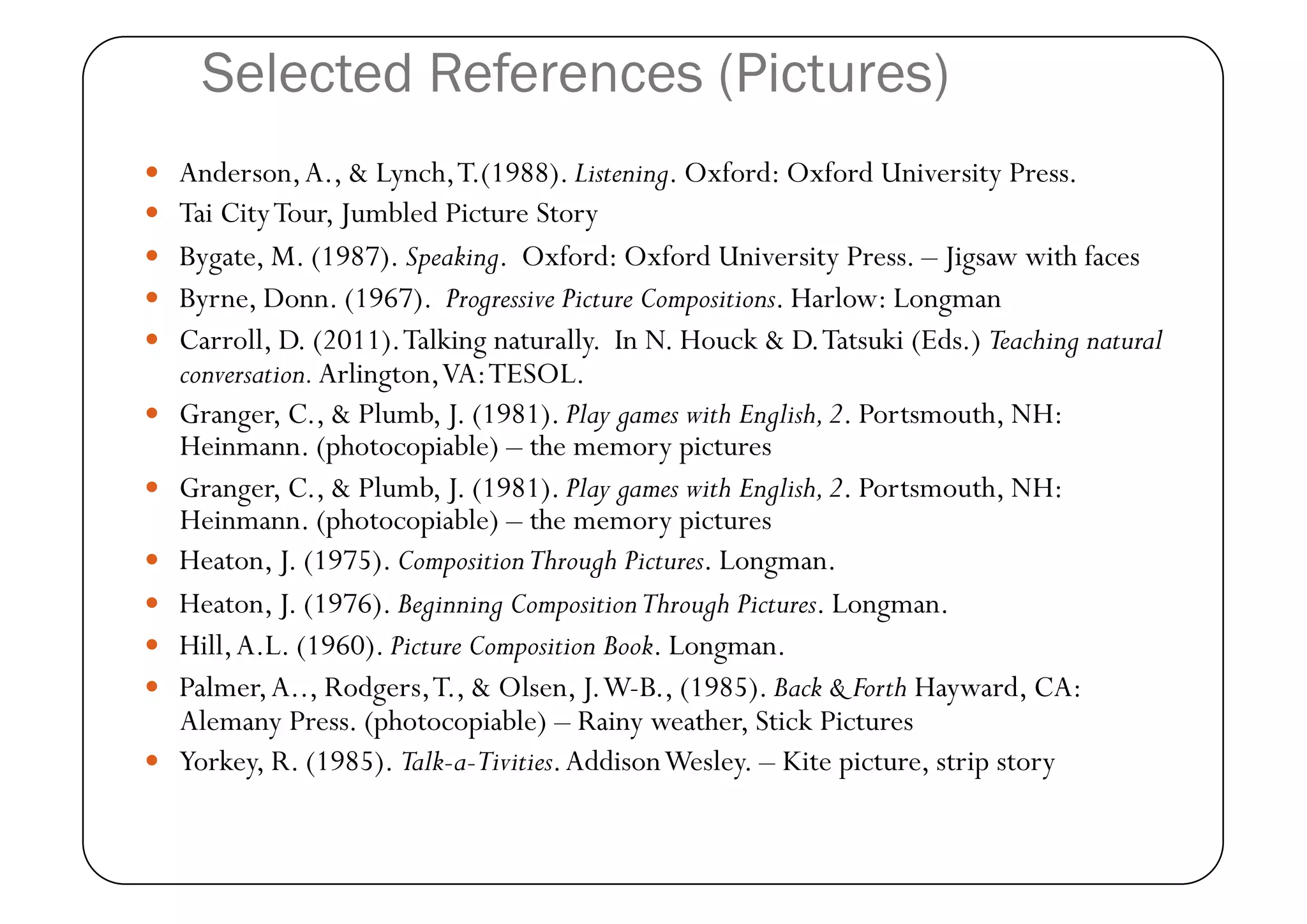 Selected References (Pictures)
  Anderson, A., & Lynch, T.(1988). Listening. Oxford: Oxford University Press.
  Tai City Tour, Jumbled Picture Story 
  Bygate, M. (1987). Speaking. Oxford: Oxford University Press. – Jigsaw with faces 
  Byrne, Donn. (1967). Progressive Picture Compositions. Harlow: Longman 
  Carroll, D. (2011). Talking naturally. In N. Houck & D. Tatsuki (Eds.) Teaching natural
     conversation. Arlington, VA: TESOL. 
    Granger, C., & Plumb, J. (1981). Play games with English, 2. Portsmouth, NH:
     Heinmann. (photocopiable) – the memory pictures 
    Granger, C., & Plumb, J. (1981). Play games with English, 2. Portsmouth, NH:
     Heinmann. (photocopiable) – the memory pictures 
    Heaton, J. (1975). Composition Through Pictures. Longman. 
    Heaton, J. (1976). Beginning Composition Through Pictures. Longman. 
    Hill, A.L. (1960). Picture Composition Book. Longman. 
    Palmer, A.., Rodgers, T., & Olsen, J. W-B., (1985). Back & Forth Hayward, CA:
     Alemany Press. (photocopiable) – Rainy weather, Stick Pictures 
    Yorkey, R. (1985). Talk-a-Tivities. Addison Wesley. – Kite picture, strip story 
 