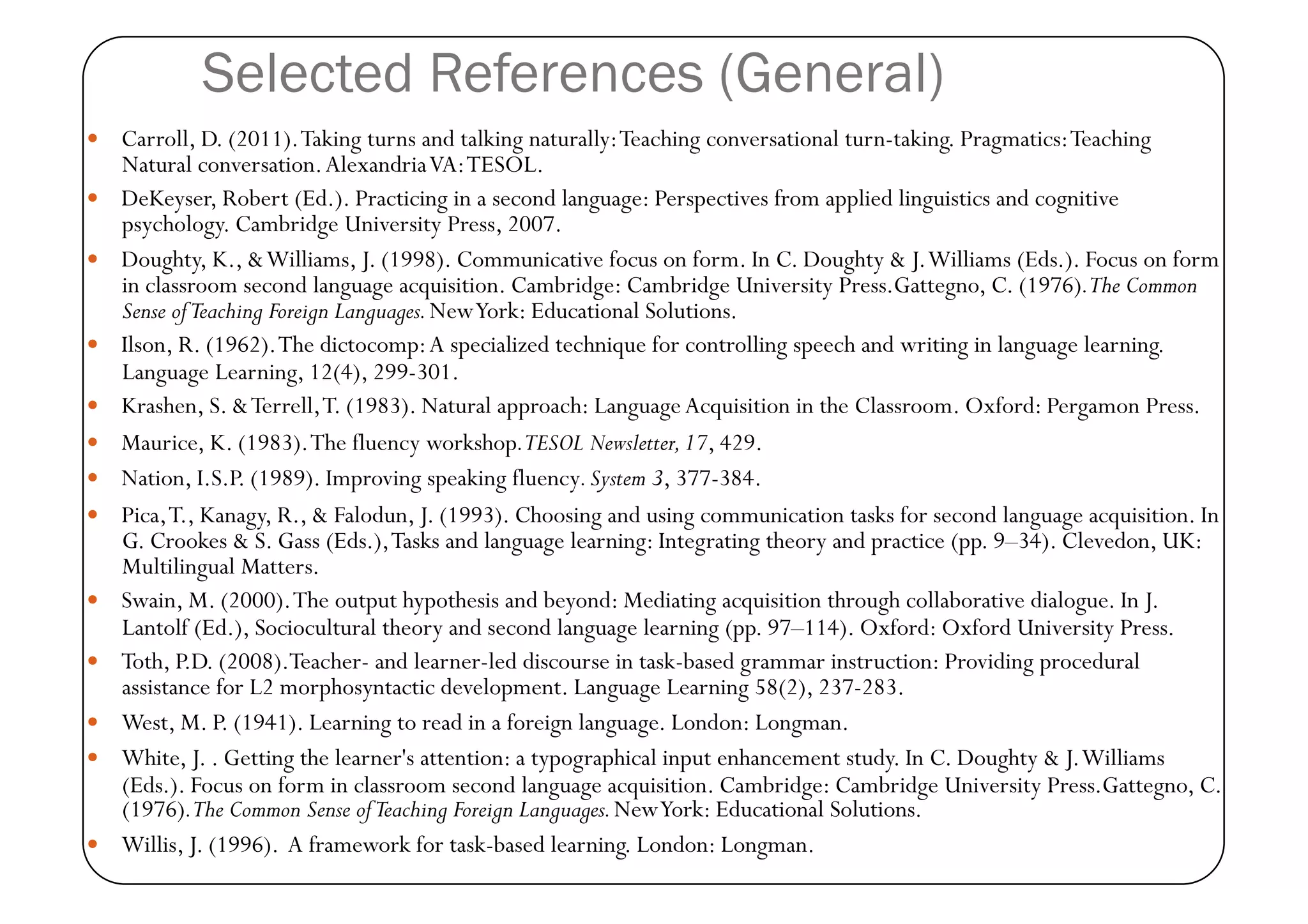 Selected References (General)
  Carroll, D. (2011). Taking turns and talking naturally: Teaching conversational turn-taking. Pragmatics: Teaching
     Natural conversation. Alexandria VA: TESOL.
    DeKeyser, Robert (Ed.). Practicing in a second language: Perspectives from applied linguistics and cognitive
     psychology. Cambridge University Press, 2007.
    Doughty, K., & Williams, J. (1998). Communicative focus on form. In C. Doughty & J. Williams (Eds.). Focus on form
     in classroom second language acquisition. Cambridge: Cambridge University Press.Gattegno, C. (1976).The Common
     Sense of Teaching Foreign Languages. New York: Educational Solutions.
    Ilson, R. (1962). The dictocomp: A specialized technique for controlling speech and writing in language learning.
     Language Learning, 12(4), 299-301.
    Krashen, S. & Terrell, T. (1983). Natural approach: Language Acquisition in the Classroom. Oxford: Pergamon Press.
    Maurice, K. (1983). The fluency workshop.TESOL Newsletter, 17, 429.
    Nation, I.S.P. (1989). Improving speaking fluency. System 3, 377-384.
    Pica, T., Kanagy, R., & Falodun, J. (1993). Choosing and using communication tasks for second language acquisition. In
     G. Crookes & S. Gass (Eds.), Tasks and language learning: Integrating theory and practice (pp. 9–34). Clevedon, UK:
     Multilingual Matters.
    Swain, M. (2000). The output hypothesis and beyond: Mediating acquisition through collaborative dialogue. In J.
     Lantolf (Ed.), Sociocultural theory and second language learning (pp. 97–114). Oxford: Oxford University Press.
    Toth, P.D. (2008).Teacher- and learner-led discourse in task-based grammar instruction: Providing procedural
     assistance for L2 morphosyntactic development. Language Learning 58(2), 237-283.
    West, M. P. (1941). Learning to read in a foreign language. London: Longman.
    White, J. . Getting the learner's attention: a typographical input enhancement study. In C. Doughty & J. Williams
     (Eds.). Focus on form in classroom second language acquisition. Cambridge: Cambridge University Press.Gattegno, C.
     (1976).The Common Sense of Teaching Foreign Languages. New York: Educational Solutions.
    Willis, J. (1996). A framework for task-based learning. London: Longman.
 