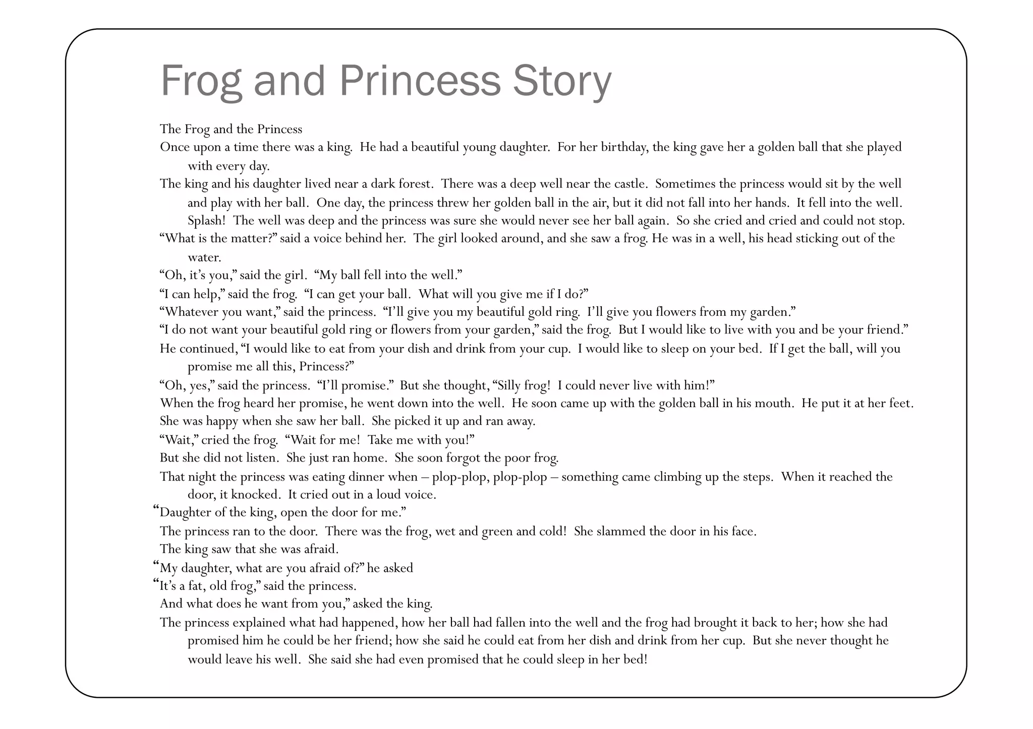 Frog and Princess Story
The Frog and the Princess
Once upon a time there was a king.  He had a beautiful young daughter.  For her birthday, the king gave her a golden ball that she played
       with every day.  
The king and his daughter lived near a dark forest.  There was a deep well near the castle.  Sometimes the princess would sit by the well
       and play with her ball.  One day, the princess threw her golden ball in the air, but it did not fall into her hands.  It fell into the well.  
       Splash!  The well was deep and the princess was sure she would never see her ball again.  So she cried and cried and could not stop.
“What is the matter?” said a voice behind her.  The girl looked around, and she saw a frog. He was in a well, his head sticking out of the
       water.
“Oh, it’s you,” said the girl.  “My ball fell into the well.”
“I can help,” said the frog.  “I can get your ball.  What will you give me if I do?”
“Whatever you want,” said the princess.  “I’ll give you my beautiful gold ring.  I’ll give you flowers from my garden.”
“I do not want your beautiful gold ring or flowers from your garden,” said the frog.  But I would like to live with you and be your friend.”
He continued, “I would like to eat from your dish and drink from your cup.  I would like to sleep on your bed.  If I get the ball, will you
       promise me all this, Princess?”
“Oh, yes,” said the princess.  “I’ll promise.”  But she thought, “Silly frog!  I could never live with him!”
When the frog heard her promise, he went down into the well.  He soon came up with the golden ball in his mouth.  He put it at her feet.
She was happy when she saw her ball.  She picked it up and ran away.
“Wait,” cried the frog.  “Wait for me!  Take me with you!”
But she did not listen.  She just ran home.  She soon forgot the poor frog.
That night the princess was eating dinner when – plop-plop, plop-plop – something came climbing up the steps.  When it reached the
       door, it knocked.  It cried out in a loud voice.
Daughter of the king, open the door for me.”
The princess ran to the door.  There was the frog, wet and green and cold!  She slammed the door in his face.
The king saw that she was afraid.
My daughter, what are you afraid of?” he asked
It’s a fat, old frog,” said the princess.
And what does he want from you,” asked the king.
The princess explained what had happened, how her ball had fallen into the well and the frog had brought it back to her; how she had
       promised him he could be her friend; how she said he could eat from her dish and drink from her cup.  But she never thought he
       would leave his well.  She said she had even promised that he could sleep in her bed!
 