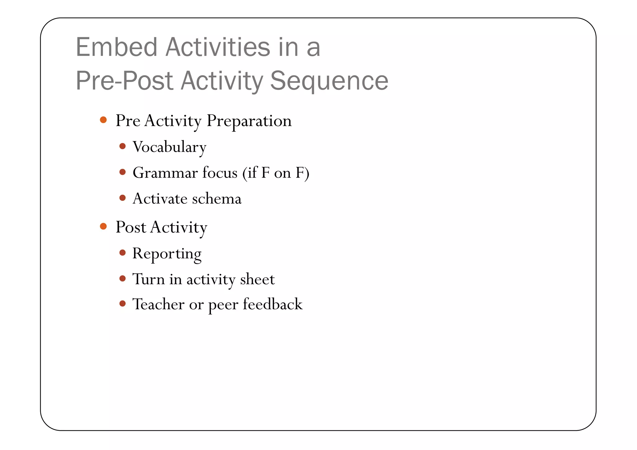 Embed Activities in a
Pre-Post Activity Sequence
   Pre Activity Preparation
     Vocabulary
     Grammar focus (if F on F)
     Activate schema
   Post Activity
     Reporting
     Turn in activity sheet
     Teacher or peer feedback
 