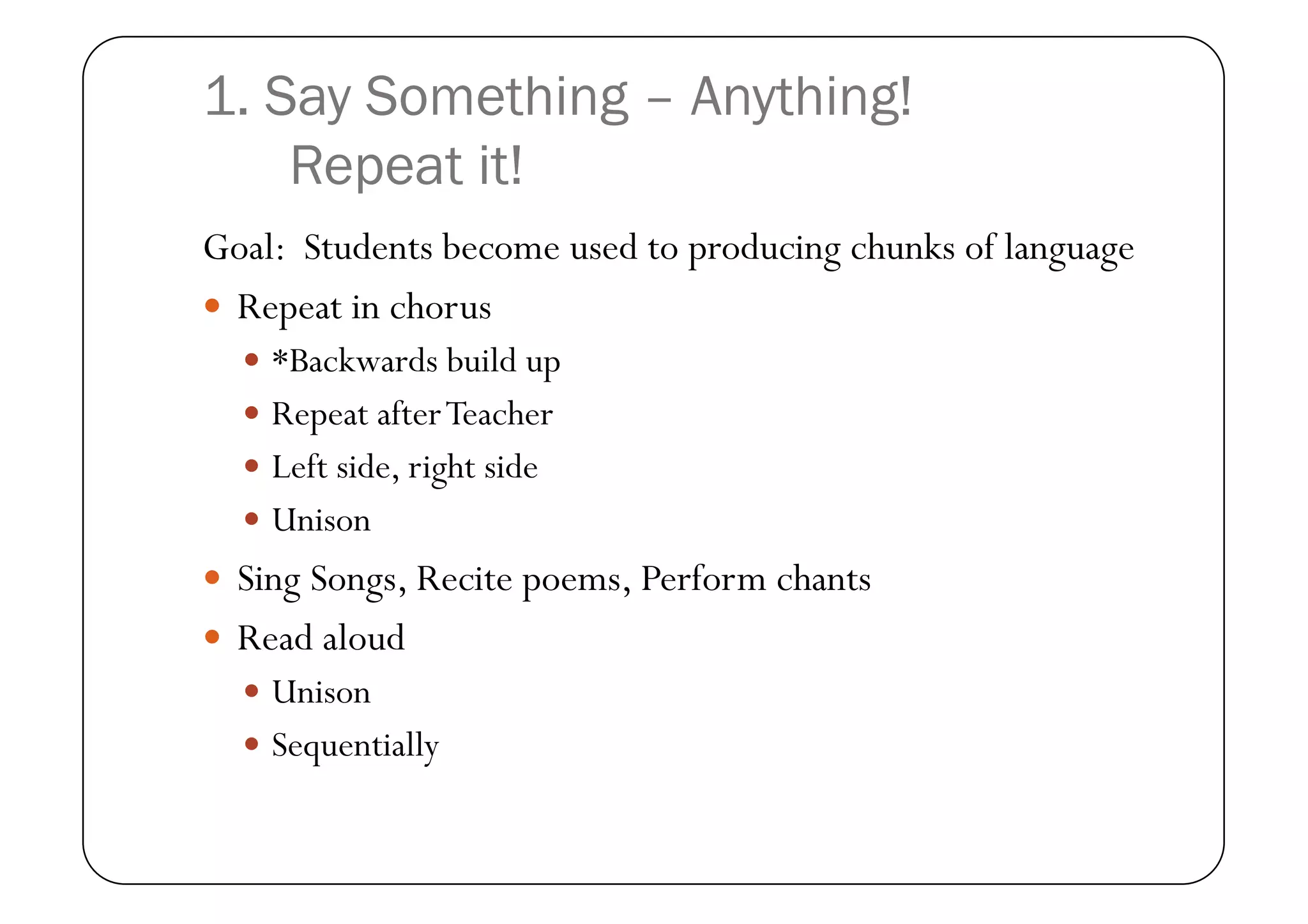 1. Say Something – Anything!
    Repeat it!
Goal: Students become used to producing chunks of language
  Repeat in chorus
    *Backwards build up
    Repeat after Teacher
    Left side, right side
    Unison
  Sing Songs, Recite poems, Perform chants
  Read aloud
    Unison
    Sequentially
 