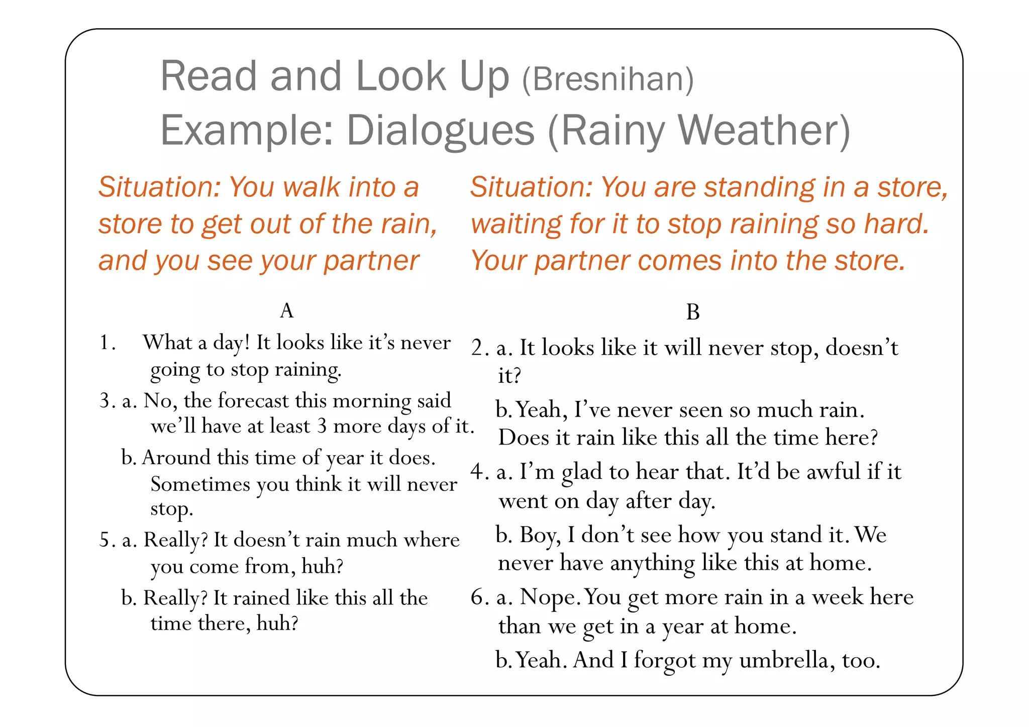 Read and Look Up (Bresnihan)
      Example: Dialogues (Rainy Weather)
Situation: You walk into a              Situation: You are standing in a store,
store to get out of the rain,           waiting for it to stop raining so hard.
and you see your partner                Your partner comes into the store.
                      A                                            B
1. What a day! It looks like it’s never 2. a. It looks like it will never stop, doesn’t
       going to stop raining.                  it?
3. a. No, the forecast this morning said       b.Yeah, I’ve never seen so much rain.
       we’ll have at least 3 more days of it. Does it rain like this all the time here?
   b. Around this time of year it does.
       Sometimes you think it will never 4. a. I’m glad to hear that. It’d be awful if it
       stop.                                   went on day after day.
5. a. Really? It doesn’t rain much where b. Boy, I don’t see how you stand it. We
       you come from, huh?                     never have anything like this at home.
   b. Really? It rained like this all the   6. a. Nope.You get more rain in a week here
       time there, huh?                        than we get in a year at home.
                                           b.Yeah. And I forgot my umbrella, too.
 