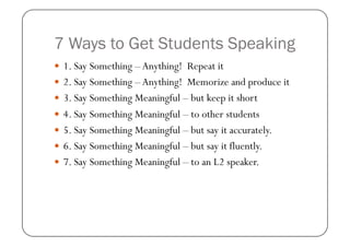 7 Ways to Get Students Speaking
  1. Say Something – Anything! Repeat it
  2. Say Something – Anything! Memorize and pro...