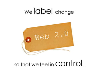 Web 2.0 We label change so that we feel in control .
